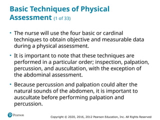 Copyright © 2020, 2016, 2012 Pearson Education, Inc. All Rights Reserved
Basic Techniques of Physical
Assessment (1 of 33)
• The nurse will use the four basic or cardinal
techniques to obtain objective and measurable data
during a physical assessment.
• It is important to note that these techniques are
performed in a particular order; inspection, palpation,
percussion, and auscultation, with the exception of
the abdominal assessment.
• Because percussion and palpation could alter the
natural sounds of the abdomen, it is important to
auscultate before performing palpation and
percussion.
 