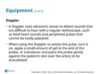 Copyright © 2020, 2016, 2012 Pearson Education, Inc. All Rights Reserved
Equipment (6 of 9)
Doppler
• A Doppler uses ultrasonic waves to detect sounds that
are difficult to hear with a regular stethoscope, such
as fetal heart sounds and peripheral pulses that
cannot be easily palpated.
• When using the Doppler to assess the pulse, turn it
on, apply a small amount of gel to the end of the
probe, or transducer and place the probe gently
against the patient’s skin over the artery to be
auscultated.
 