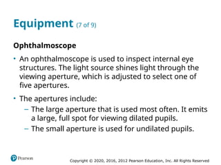 Copyright © 2020, 2016, 2012 Pearson Education, Inc. All Rights Reserved
Equipment (7 of 9)
Ophthalmoscope
• An ophthalmoscope is used to inspect internal eye
structures. The light source shines light through the
viewing aperture, which is adjusted to select one of
five apertures.
• The apertures include:
– The large aperture that is used most often. It emits
a large, full spot for viewing dilated pupils.
– The small aperture is used for undilated pupils.
 