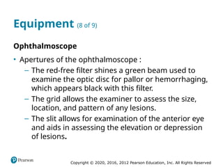 Copyright © 2020, 2016, 2012 Pearson Education, Inc. All Rights Reserved
Equipment (8 of 9)
Ophthalmoscope
• Apertures of the ophthalmoscope :
– The red-free filter shines a green beam used to
examine the optic disc for pallor or hemorrhaging,
which appears black with this filter.
– The grid allows the examiner to assess the size,
location, and pattern of any lesions.
– The slit allows for examination of the anterior eye
and aids in assessing the elevation or depression
of lesions.
 