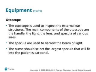 Copyright © 2020, 2016, 2012 Pearson Education, Inc. All Rights Reserved
Equipment (9 of 9)
Otoscope
• The otoscope is used to inspect the external ear
structures. The main components of the otoscope are
the handle, the light, the lens, and specula of various
sizes.
• The specula are used to narrow the beam of light.
• The nurse should select the largest specula that will fit
into the patient’s ear canal.
 