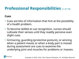 Copyright © 2020, 2016, 2012 Pearson Education, Inc. All Rights Reserved
Professional Responsibilities (1 of 14)
Cues
• Cues are bits of information that hint at the possibility
of a health problem.
• To become skilled at cue recognition, nurses should
cultivate their senses until they readily perceive even
slight cues.
• Grimacing, guarding (protective posture), or wincing
when a patient moves or when a body part is moved
during assessment are cues to examine the
underlying joint and muscles for problems or masses.
 