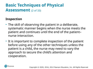 Copyright © 2020, 2016, 2012 Pearson Education, Inc. All Rights Reserved
Basic Techniques of Physical
Assessment (2 of 33)
Inspection
• The skill of observing the patient in a deliberate,
systematic manner begins when the nurse meets the
patient and continues until the end of the patient–
nurse interaction.
• It is important to complete inspection of the patient
before using any of the other techniques unless the
patient is a child, the nurse may need to vary the
approach to secure the child’s attention and
cooperation.
 