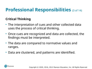 Copyright © 2020, 2016, 2012 Pearson Education, Inc. All Rights Reserved
Professional Responsibilities (3 of 14)
Critical Thinking
• The interpretation of cues and other collected data
uses the process of critical thinking.
• Once cues are recognized and data are collected, the
findings must be interpreted.
• The data are compared to normative values and
ranges.
• Data are clustered, and patterns are identified.
 