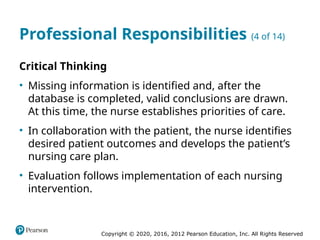 Copyright © 2020, 2016, 2012 Pearson Education, Inc. All Rights Reserved
Professional Responsibilities (4 of 14)
Critical Thinking
• Missing information is identified and, after the
database is completed, valid conclusions are drawn.
At this time, the nurse establishes priorities of care.
• In collaboration with the patient, the nurse identifies
desired patient outcomes and develops the patient’s
nursing care plan.
• Evaluation follows implementation of each nursing
intervention.
 