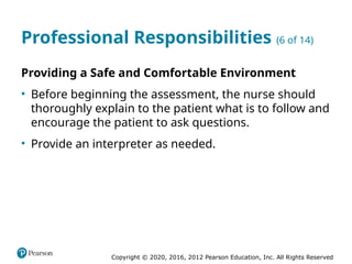 Copyright © 2020, 2016, 2012 Pearson Education, Inc. All Rights Reserved
Professional Responsibilities (6 of 14)
Providing a Safe and Comfortable Environment
• Before beginning the assessment, the nurse should
thoroughly explain to the patient what is to follow and
encourage the patient to ask questions.
• Provide an interpreter as needed.
 
