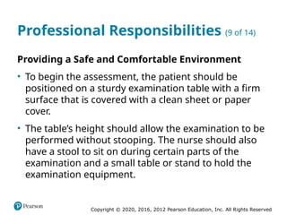Copyright © 2020, 2016, 2012 Pearson Education, Inc. All Rights Reserved
Professional Responsibilities (9 of 14)
Providing a Safe and Comfortable Environment
• To begin the assessment, the patient should be
positioned on a sturdy examination table with a firm
surface that is covered with a clean sheet or paper
cover.
• The table’s height should allow the examination to be
performed without stooping. The nurse should also
have a stool to sit on during certain parts of the
examination and a small table or stand to hold the
examination equipment.
 