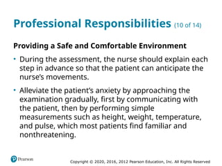 Copyright © 2020, 2016, 2012 Pearson Education, Inc. All Rights Reserved
Professional Responsibilities (10 of 14)
Providing a Safe and Comfortable Environment
• During the assessment, the nurse should explain each
step in advance so that the patient can anticipate the
nurse’s movements.
• Alleviate the patient’s anxiety by approaching the
examination gradually, first by communicating with
the patient, then by performing simple
measurements such as height, weight, temperature,
and pulse, which most patients find familiar and
nonthreatening.
 