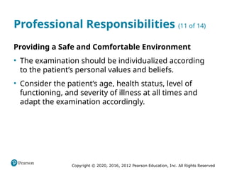 Copyright © 2020, 2016, 2012 Pearson Education, Inc. All Rights Reserved
Professional Responsibilities (11 of 14)
Providing a Safe and Comfortable Environment
• The examination should be individualized according
to the patient’s personal values and beliefs.
• Consider the patient’s age, health status, level of
functioning, and severity of illness at all times and
adapt the examination accordingly.
 