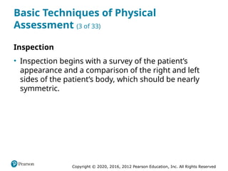 Copyright © 2020, 2016, 2012 Pearson Education, Inc. All Rights Reserved
Basic Techniques of Physical
Assessment (3 of 33)
Inspection
• Inspection begins with a survey of the patient’s
appearance and a comparison of the right and left
sides of the patient’s body, which should be nearly
symmetric.
 