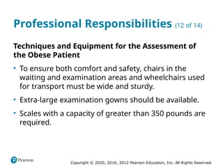 Copyright © 2020, 2016, 2012 Pearson Education, Inc. All Rights Reserved
Professional Responsibilities (12 of 14)
Techniques and Equipment for the Assessment of
the Obese Patient
• To ensure both comfort and safety, chairs in the
waiting and examination areas and wheelchairs used
for transport must be wide and sturdy.
• Extra-large examination gowns should be available.
• Scales with a capacity of greater than 350 pounds are
required.
 