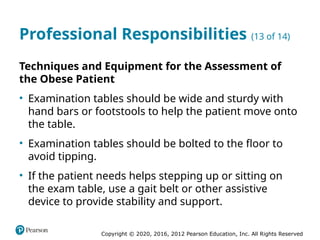 Copyright © 2020, 2016, 2012 Pearson Education, Inc. All Rights Reserved
Professional Responsibilities (13 of 14)
Techniques and Equipment for the Assessment of
the Obese Patient
• Examination tables should be wide and sturdy with
hand bars or footstools to help the patient move onto
the table.
• Examination tables should be bolted to the floor to
avoid tipping.
• If the patient needs helps stepping up or sitting on
the exam table, use a gait belt or other assistive
device to provide stability and support.
 
