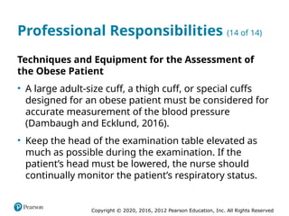 Copyright © 2020, 2016, 2012 Pearson Education, Inc. All Rights Reserved
Professional Responsibilities (14 of 14)
Techniques and Equipment for the Assessment of
the Obese Patient
• A large adult-size cuff, a thigh cuff, or special cuffs
designed for an obese patient must be considered for
accurate measurement of the blood pressure
(Dambaugh and Ecklund, 2016).
• Keep the head of the examination table elevated as
much as possible during the examination. If the
patient’s head must be lowered, the nurse should
continually monitor the patient’s respiratory status.
 