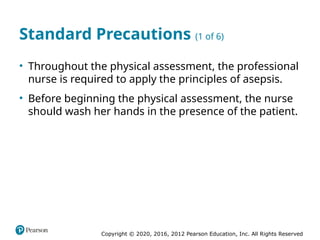 Copyright © 2020, 2016, 2012 Pearson Education, Inc. All Rights Reserved
Standard Precautions (1 of 6)
• Throughout the physical assessment, the professional
nurse is required to apply the principles of asepsis.
• Before beginning the physical assessment, the nurse
should wash her hands in the presence of the patient.
 
