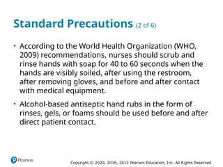 Copyright © 2020, 2016, 2012 Pearson Education, Inc. All Rights Reserved
Standard Precautions (2 of 6)
• According to the World Health Organization (WHO,
2009) recommendations, nurses should scrub and
rinse hands with soap for 40 to 60 seconds when the
hands are visibly soiled, after using the restroom,
after removing gloves, and before and after contact
with medical equipment.
• Alcohol-based antiseptic hand rubs in the form of
rinses, gels, or foams should be used before and after
direct patient contact.
 