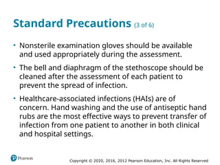 Copyright © 2020, 2016, 2012 Pearson Education, Inc. All Rights Reserved
Standard Precautions (3 of 6)
• Nonsterile examination gloves should be available
and used appropriately during the assessment.
• The bell and diaphragm of the stethoscope should be
cleaned after the assessment of each patient to
prevent the spread of infection.
• Healthcare-associated infections (HAIs) are of
concern. Hand washing and the use of antiseptic hand
rubs are the most effective ways to prevent transfer of
infection from one patient to another in both clinical
and hospital settings.
 