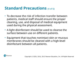 Copyright © 2020, 2016, 2012 Pearson Education, Inc. All Rights Reserved
Standard Precautions (4 of 6)
• To decrease the risk of infection transfer between
patients, medical staff should ensure the proper
cleaning, use, and disposal of medical equipment
used during the physical assessment.
• A light disinfectant should be used to cleanse the
surface between use on different patients.
• Equipment that touches nonintact skin or mucous
membranes should be cleaned with a high-level
disinfectant between all patients.
 