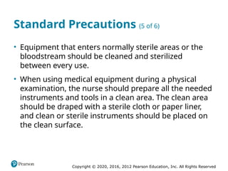 Copyright © 2020, 2016, 2012 Pearson Education, Inc. All Rights Reserved
Standard Precautions (5 of 6)
• Equipment that enters normally sterile areas or the
bloodstream should be cleaned and sterilized
between every use.
• When using medical equipment during a physical
examination, the nurse should prepare all the needed
instruments and tools in a clean area. The clean area
should be draped with a sterile cloth or paper liner,
and clean or sterile instruments should be placed on
the clean surface.
 