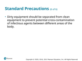 Copyright © 2020, 2016, 2012 Pearson Education, Inc. All Rights Reserved
Standard Precautions (6 of 6)
• Dirty equipment should be separated from clean
equipment to prevent potential cross-contamination
of infectious agents between different areas of the
body.
 