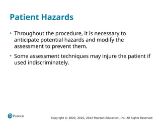 Copyright © 2020, 2016, 2012 Pearson Education, Inc. All Rights Reserved
Patient Hazards
• Throughout the procedure, it is necessary to
anticipate potential hazards and modify the
assessment to prevent them.
• Some assessment techniques may injure the patient if
used indiscriminately.
 