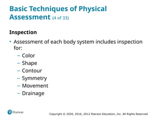 Copyright © 2020, 2016, 2012 Pearson Education, Inc. All Rights Reserved
Basic Techniques of Physical
Assessment (4 of 33)
Inspection
• Assessment of each body system includes inspection
for:
– Color
– Shape
– Contour
– Symmetry
– Movement
– Drainage
 