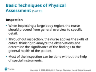 Copyright © 2020, 2016, 2012 Pearson Education, Inc. All Rights Reserved
Basic Techniques of Physical
Assessment (5 of 33)
Inspection
• When inspecting a large body region, the nurse
should proceed from general overview to specific
detail.
• Throughout inspection, the nurse applies the skills of
critical thinking to analyze the observations and
determine the significance of the findings to the
general health of the patient.
• Most of the inspection can be done without the help
of special instruments.
 