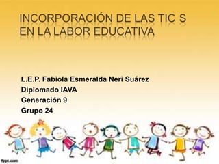 INCORPORACIÓN DE LAS TIC S
EN LA LABOR EDUCATIVA
L.E.P. Fabiola Esmeralda Neri Suárez
Diplomado IAVA
Generación 9
Grupo 24
 