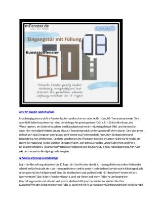 Fenster kaufen nachWunsch
Unabhängigdavon,obSie Fensterkaufenwollen,Innen-oderAußentüre,HS-Terrassensysteme,Tore
oderRolllädenbrauchen–wirsindderrichtige AnsprechpartnerfürSie.Ein Einfamilienhaus,ein
Wintergarten,einGartenhäuschen,einBüroobjektodereinIndustriegebäude?Bei unskönnenSie
sowohl eine maßgefertigteLösungalsauchStandartproduktanfertigenundliefernlassen.DesWeiteren
richtetsichdas DesignunserergünstigenFensterausPolennachdenneustenökologischenund
bautechnischenWelttrends.Deshalbwerdenunsere ProdukteIhre Erwartungennichtnurhinsichtlich
Energieeinsparung,Funktionalität,Designerfüllen,sondernauchinBezugauf SicherheitundPreis-
Leistungsverhältnis. InunserenProduktenverbindenwirdeutscheQualitätundlangjährigeErfahrung
mitdenneuestenFertigungstechnologien.
SchnelleLieferung undMontage
Nach derBestellungdauertesbis10 Tage,bisIhre FensterdirektzuIhnengeliefertwerden.Nebender
schnellenLieferungbietenwirIhnenaucheinenumfassendentechnischenService sowie Montage durch
unsergeschultesFachpersonal.SindSie einBauherrundwollenSie denEinbauIhrerFensterselbst
übernehmen?DasistkeinProblemfüruns,weil wirIhnenindiesemFall eine umfangreiche
Herstellergarantieundattraktive Rabatte alsGeschäftspartneranbieten.WollenSie Ihre
Kunststofffensterselbstmontieren?Fallsja,dannmitHilfe vonunseremKonfiguratorkönnenSie schnell
 