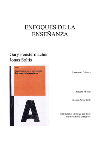 ENFOQUES DE LA
ENSEÑANZA
Gary Fenstermacher
Jonas Soltis
Amorrortu Editores

Tercera edición
Buenos Aires, 1998

Este material se utiliza con fines
exclusivamente didácticos

 