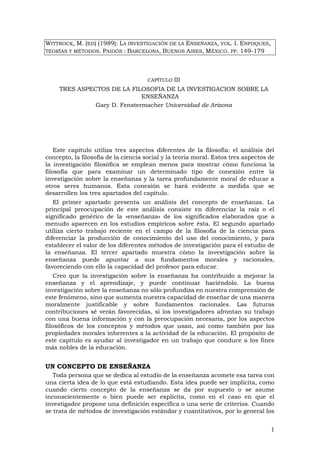 1
WITTROCK, M. (ED) (1989): LA INVESTIGACIÓN DE LA ENSEÑANZA, VOL. I. ENFOQUES,
TEORÍAS Y MÉTODOS. PAIDÓS : BARCELONA, BUENOS AIRES, MÉXICO. PP. 149-179
CAPÍTULO III
TRES ASPECTOS DE LA FILOSOFIA DE LA INVESTIGACION SOBRE LA
ENSEÑANZA
Gary D. Fenstermacher Universidad de Arizona
Este capítulo utiliza tres aspectos diferentes de la filosofía: el análisis del
concepto, la filosofía de la ciencia social y la teoría moral. Estos tres aspectos de
la investigación filosófica se emplean menos para mostrar cómo funciona la
filosofía que para examinar un determinado tipo de conexión entre la
investigación sobre la enseñanza y la tarea profundamente moral de educar a
otros seres humanos. Esta conexión se hará evidente a medida que se
desarrollen los tres apartados del capítulo.
El primer apartado presenta un análisis del concepto de enseñanza. La
principal preocupación de este análisis consiste en diferenciar la raíz o el
significado genérico de la «enseñanza» de los significados elaborados que a
menudo aparecen en los estudios empíricos sobre ésta. El segundo apartado
utiliza cierto trabajo reciente en el campo de la filosofía de la ciencia para
diferenciar la producción de conocimiento del uso del conocimiento, y para
establecer el valor de los diferentes métodos de investigación para el estudio de
la enseñanza. El tercer apartado muestra cómo la investigación sobre la
enseñanza puede apuntar a sus fundamentos morales y racionales,
favoreciendo con ello la capacidad del profesor para educar.
Creo que la investigación sobre la enseñanza ha contribuido a mejorar la
enseñanza y el aprendizaje, y puede continuar haciéndolo. La buena
investigación sobre la enseñanza no sólo profundiza en nuestra comprensión de
este fenómeno, sino que aumenta nuestra capacidad de enseñar de una manera
moralmente justificable y sobre fundamentos racionales. Las futuras
contribuciones sé verán favorecidas, si los investigadores afrontan su trabajo
con una buena información y con la preocupación necesaria, por los aspectos
filosóficos de los conceptos y métodos que usan, así como también por las
propiedades morales inherentes a la actividad de la educación. El propósito de
este capítulo es ayudar al investigador en un trabajo que conduce a los fines
más nobles de la educación.
UN CONCEPTO DE ENSEÑANZA
Toda persona que se dedica al estudio de la enseñanza acomete esa tarea con
una cierta idea de lo que está estudiando. Esta idea puede ser implícita, como
cuando cierto concepto de la enseñanza se da por supuesto o se asume
inconscientemente o bien puede ser explícita, como en el caso en que el
investigador propone una definición específica o una serie de criterios. Cuando
se trata de métodos de investigación estándar y cuantitativos, por lo general los
 
