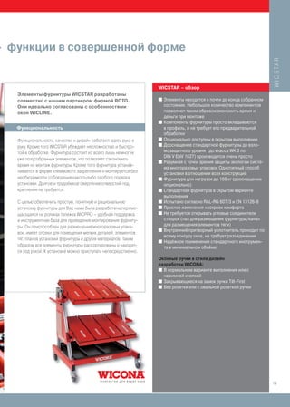 - функции в совершенной форме




                                                                                                                      W I C S TA R
                                                                 WICSTAR – обзор
   Элементы фурнитуры WICSTAR разработаны
   совместно с нашим партнером фирмой ROTO.                      I   Элементы находятся в почти до конца собранном
   Они идеально согласованы с особенностями                          состоянии. Небольшое количество компонентов
   окон WICLINE.                                                     позволяют таким образом экономить время и
                                                                     деньги при монтаже
                                                                 I   Компоненты фурнитуры просто вкладываются
   Функциональность                                                  в профиль, и не требует его предварительной
                                                                     обработки
   Функциональность, качество и дизайн работают здесь рука в     I   Опционально доступны в скрытом выполнении
                                                                 I   Дооснащение стандартной фурнитуры до взло-
   руку. Кроме того WICSTAR убеждает несложностью и быстро-
   той в обработке. Фурнитура состоит из всего лишь немногих         мозащитного уровня (до класса WK 3 по
                                                                     DIN V ENV 1627) производится очень просто
   уже полусобранных элементов, что позволяет сэкономить
                                                                 I   Разумная с точки зрения защиты экологии систе-
   время на монтаж фурнитуры. Кроме того фурнитура устанав-
                                                                     ма многоразовых упаковок Однотипный способ
   ливается в форме клеммового закрепления и монтируется без         установки в отношении всех конструкций
   необходимости соблюдения какого-либо особого порядка          I   Фурнитура для нагрузок до 160 кг (дооснащение
   установки. Долгое и трудоёмкое сверление отверстий под            опционально)
   крепления не требуется.                                       I   Стандартная фурнитура в скрытом варианте
                                                                     выполнения
   С целью обеспечить простую, понятную и рациональную           I   Испытано согласно RAL-RG 607/3 и EN 13126-8
   установку фурнитуры для Вас нами была разработана переме-     I   Простое изменение настроек комфорта
   щающаяся на роликах тележка WICPRO – удобная поддержка        I   Не требуется открывать угловые соединители
   и инструментная база для проведения монтирования фурниту-         створок (паз для размещения фурнитуры/канал
   ры. Он приспособлен для размещения многоразовых упако-            для размещения элементов тяги)
                                                                 I   Внутренний притворный уплотнитель проходит по
   вок, имеет отсеки для помещения мелких деталей, элементов
                                                                     всему контуру окна, не требует разъединения
   тяг, планов установки фурнитуры и других материалов. Таким    I   Надёжное применение стандартного инструмен-
   образом все элементы фурнитуры рассортированы и находят-          та в минимальном объёме
   ся под рукой. К установке можно приступать непосредственно.
                                                                 Оконные ручки в стиле дизайн
                                                                 разработки WICONA:
                                                                 I В нормальном варианте выполнения или с
                                                                   нажимной кнопкой
                                                                 I Закрывающиеся на замок ручки Tilt-First
                                                                 I Без розетки или с овальной розеткой ручки




                                                                                                                      19
 