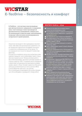 БЕЗОПАСНОСТЬ
E-TecDrive – безопасность и комфорт


                                                             WICSTAR E-TecDrive – обзор
  E-TecDrive – это система электропривода
  для автоматического замыкания и открывания                 I   Элементы системы расположены скрыто,
  окон. С её помощью также производится                          полностью интегрированы в окно
  автоматическое откидывание створок окон.                   I   Регулируемый привод с нулевым потенциалом
  Установленный в скрытом виде электропривод                     для автоматического замыкания, открывания и
  позволяет обеспечение контролированного                        откидывания окон
  натурального проветривания.                                I   При закрывании окно полностью замыкается
                                                             I   Регулирующееся в бесступенчатом режиме от-
                                                                 кидывание створок до максимального размера
                                                                 проёма, равного 120 мм
                                                             I   Рассчитано на весовые нагрузки со стороны
  Управление производится либо индивидуально манипуля-
                                                                 створок до 130 кг
  тором, либо через пульт дистанционного управления, или     I   Окно в любой момент можно открыть обычным
  же посредством подключения к интерфейсу техническо-            поворотом ручки
  го управления и информационных систем здания. По-          I   В областях применения могут использоваться
  сле закрывания окно полностью замыкается элементами            окна Tilt-First (откидывание перед поворотом) и
  фурнитуры.                                                     поворотные створки
  В случае если потребуется чистка окна или быстрое прове-   I   WICONA Unisys plus: базовая компоновка окон с
  тривание помещения, окно в любой момент можно открыть          начальным выполнением фурнитуры + привода
  обычным поворотом ручки. Привод, регулирующийся в              открывания
                                                             I   В комбинации с фурнитурой WICSTAR Tilt-First-
  бесступенчатом режиме, рассчитан на весовые нагрузки со
  стороны створок до 130 кг. По желанию наклон откидывания       или фурнитурой WICSTAR поворотных створок,
                                                                 в стандартном или скрытом виде, доступны все
  створок может устанавливаться до максимально размера
                                                                 распространённые профили створок (кроме
  проёма, равного 120 мм. Он может применяться без допол-
                                                                 створок с находящимися в одной плоскости
  нительных устройств защиты до класса прочности WK 3.           внешними поверхностями рамы и створки)
  Способ обращения также прост, как и монтаж:                I   Проводка кабеля в створке и переход кабеля не
  Все составляющие устанавливаются без особых затрудне-          требуются
  ний и без необходимости проведения к створке кабеля.       I   Может применяться без дополнительных
                                                                 устройств защиты до класса прочности WK 3.
                                                             I   Управление производится либо индивидуально
                                                                 манипулятором, либо через пульт дистанцион-
                                                                 ного управления или подключением к откры-
                                                                 тым интерфейсам технического управления и
                                                                 информационных систем здания




                                                                                                                   21
 
