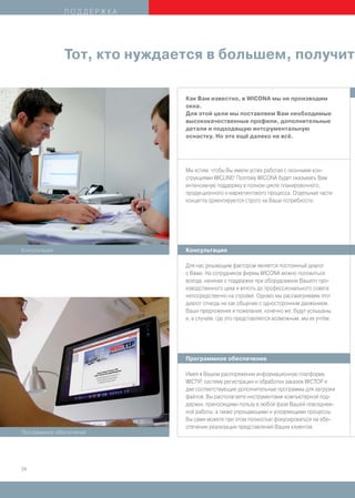 ПОДДЕРЖКА




               Тот, кто нуждается в большем, получит

                              Как Вам известно, в WICONA мы не производим
                              окна.
                              Для этой цели мы поставляем Вам необходимые
                              высококачественные профили, дополнительные
                              детали и подходящую интсрументальную
                              оснастку. Но это ещё далеко не всё.




                              Мы хотим, чтобы Вы имели успех работая с оконными кон-
                              струкциями WICLINE! Поэтому WICONA будет оказывать Вам
                              интенсивную поддержку в полном цикле планировочного,
                              продукционного и маркетингового процесса. Отдельные части
                              концепта ориентируются строго на Ваши потребности.




Консультации                  Консультации

                              Для нас решающим фактором является постоянный диалог
                              с Вами. На сотрудников фирмы WICONA можно положиться
                              всегда, начиная с поддержки при оборудовании Вашего про-
                              изводственного цеха и вплоть до профессионального совета
                              непосредственно на стройке. Однако мы рассматриваем этот
                              диалог отнюдь не как общение с односторонним движением.
                              Ваши предложения и пожелания, конечно же, будут услышаны,
                              и, в случаях, где это представляется возможным, мы их учтём.




                              Программное обеспечение

                              Имея в Вашем распоряжении информационную платформу
                              WICTIP, систему регистрации и обработки заказов WICTOP и
                              две соответствующие дополнительные программы для загрузки
                              файлов, Вы располагаете инструментами компьютерной под-
                              держки, приносящими пользу в любой фазе Вашей повседнев-
                              ной работы, а также упрощающими и ускоряющими процессы.
                              Вы сами можете при этом полностью фокусироваться на обе-
                              спечении реализации представлений Ваших клиентов.
Программное обеспечение




24
 