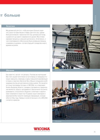 ит больше




                                                                             ПОДДЕРЖКА
   Логистика

   Мы делаем всё для того, чтобы как можно больше сокра-
   тить сроки поставки Вашего товара. Для этого мы, сделав
   большие вложения, переоснастили наш центральный склад,
   и довели его до самого современного уровня: Мы оптими-
   зировали процессы и улучшили доступность. Естественно, и
   части программного обеспечения были усовершенствованы
   и выведены на уровень, соответствующий стандартам нового
   времяисчисления.




   Обучение                                                      Логистика

   Как известно, застой - это регресс. Поэтому мы приглашаем
   Вас стать нашим попутчиком на пути вперед на передовые по-
   зиции: воркшопы, семинары и курсы повышения квалификации
   в теории и практике обеспечат Вас и Ваших сотрудников необ-
   ходимым опытом для достижения успеха в делах. Это касается
   не только программы поставок от WICONA, но и охватывает
   более обширные области: стандарты, регламенты и предписа-
   ния меняются, область программного обеспечения постоянно
   развивается, относительно общения с клиентами и заказчи-
   ками осваивается новый опыт. В рамках наших семинаров и
   мероприятий Вы получите новейшую информацию, которая
   облегчит Ваш труд. Наряду со всем остальным и это в WICONA
   считается сервисом.




                                                                 Обучение




                                                                             25
 