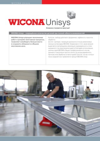 WICONA Unisys




                                           Сложное становится простым!

    WICONA Unisys – сокращённое количество деталей при полной гибкости возможностей

    WICONA Unisys упрощает выполнение        Качество, свобода действий в оформлении, надёжность и простота
    работ и ускоряет монтажные процессы,     обработки:
    позволяет освободить больше места        все это - критерии, говорящие однозначно в пользу алюминиевых
    и сохранять обзорность в Вашем           оконных систем марки WICONA. Независимо от того, какие желания
    монтажном цехе.                          выдвигаются застройщиком, реализация индивидуального и спла-
                                             нированного под заказ решения удаётся благодаря использованию
                                             оконных серий WICONA и Вашего профессионального ноу-хау.
                                             Начиная от классически простого вплоть до ультрасовременного.
                                             При всем этом обработка остается крайне простой, так как и относи-
                                             тельно моделей окон применяется принцип WICONA Unisys.




4
 