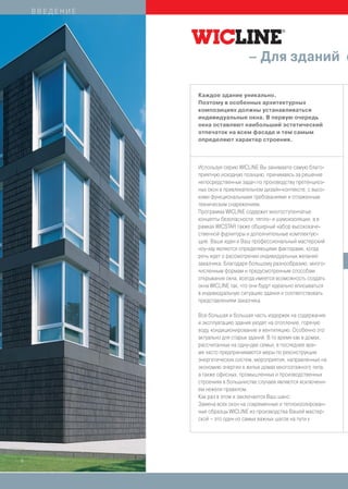 ВВЕДЕНИЕ




                                   – Для зданий с

               Каждое здание уникально.
               Поэтому в особенных архитектурных
               композициях должны устанавливаться
               индивидуальные окна. В первую очередь
               окна оставляют наибольший эстетический
               отпечаток на всем фасаде и тем самым
               определяют характер строения.



               Используя серию WICLINE Вы занимаете самую благо-
               приятную исходную позицию, принимаясь за решение
               непосредственных задач по производству претенциоз-
               ных окон в привлекательном дизайн-контексте, с высо-
               кими функциональными требованиями и отлаженным
               техническим снаряжением.
               Программа WICLINE содержит многоступенчатые
               концепты безопасности, тепло- и шумоизоляции, а в
               рамках WICSTAR также обширный набор высококаче-
               ственной фурнитуры и дополнительные комплектую-
               щие. Ваши идеи и Ваш профессиональный мастерский
               ноу-хау являются определяющими факторами, когда
               речь идет о рассмотрении индивидуальных желаний
               заказчика. Благодаря большому разнообразию, много-
               численным формам и предусмотренным способам
               открывания окна, всегда имеется возможность создать
               окна WICLINE так, что они будут идеально вписываться
               в индивидуальную ситуацию здания и соответствовать
               представлениям заказчика.

               Все большая и большая часть издержек на содержание
               и эксплуатацию здания уходят на отопление, горячую
               воду, кондиционирование и вентиляцию. Особенно это
               актуально для старых зданий. В то время как в домах,
               рассчитанных на одну-две семьи, в последнее вре-
               мя часто предпринимаются меры по реконструкции
               энергетических систем, мероприятия, направленные на
               экономию энергии в жилых домах многоэтажного типа,
               а также офисных, промышленных и производственных
               строениях в большинстве случаев являются исключени-
               ем нежели правилом.
               Как раз в этом и заключается Ваш шанс:
               Замена всех окон на современные и теплоизолирован-
               ные образцы WICLINE из производства Вашей мастер-
               ской – это один из самых важных шагов на пути к




6
 
