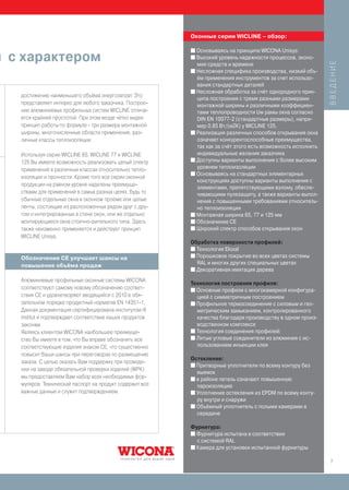 Оконные серии WICLINE – обзор:

                                                          I Основываясь на принципе WICONA Unisys:

й с характером                                            I Высокий уровень надежности процессов, эконо-




                                                                                                               ВВЕДЕНИЕ
                                                            мия средств и времени
                                                          I Несложная специфика производства, низкий объ-
                                                            ём применения инструментов за счет использо-
                                                            вания стандартных деталей
                                                          I Несложная обработка за счёт однородного прин-
   достижению наименьшего объёма энергозатрат. Это
                                                            ципа построения с тремя разными размерами
   представляет интерес для любого заказчика. Построе-      монтажной ширины и различными коэффициен-
   ние алюминиевых профильных систем WICLINE отлича-        тами теплопроводности Uw рамы окна согласно
   ется крайней простотой. При этом везде чётко виден       DIN EN 10077-2 (стандартные размеры), напри-
   принцип работы по формуле - три размера монтажной        мер 0,85 Вт/(м2К) у WICLINE 125.
   ширины, многочисленные области применения, раз-        I Реализация различных способов открывания окна
   личные классы теплоизоляции.                             означает конкурентоспособные преимущества,
                                                            так как за счёт этого есть возможность исполнить
   Используя серии WICLINE 65, WICLINE 77 и WICLINE         индивидуальные желания заказчика
                                                          I Доступны варианты выполнения с более высоким
   125 Вы имеете возможность реализовать целый спектр
   применений в различных классах относительно тепло-       уровнем теплоизоляции
                                                          I Основываясь на стандартных элементарных
   изоляции и прочности. Кроме того все серии оконной
                                                            конструкциях доступны варианты выполнения с
   продукции на равном уровне наделены преимуще-
                                                            элементами, препятствующими взлому, обеспе-
   ствами для применений в самых разных целях, будь то      чивающими пулезащиту, а также варианты выпол-
   обычные отдельные окна в оконном проёме или целые        нения с повышенными требованиями относитель-
   ленты, состоящие из расположенных рядом друг с дру-      но теплоизоляции
   гом и интегрированных в стене окон, или же отдельно    I Монтажная ширина 65, 77 и 125 мм
   монтирующиеся окна стоечно-ригельного типа. Здесь      I Обозначение CE
   также неизменно применяется и действует принцип        I Широкий спектр способов открывания окон
   WICLINE Unisys.
                                                          Обработка поверхности профилей:
                                                          I Технология Eloxal
                                                          I Порошковое покрытие во всех цветах системы
   Обозначение CE улучшает шансы на
   повышение объёма продаж                                  RAL и многих других специальных цветах
                                                          I Декоративная имитация дерева

   Алюминиевые профильные оконные системы WICONA
                                                          Технология построения профиля:
   соответствуют самому новому обозначению соответ-       I Основные профили с многокамерной конфигура-
   ствия CE и удовлетворяют вводящийся с 2010 в обя-        цией с симметричным построением
   зательном порядке продуктный норматив EN 14351-1.      I Профильное термосоединение с силовым и гео-
   Данная документация сертифицирована институтом ift       метрическим замыканием, контролированного
   institut и подтверждает соответствие наших продуктов     качества благодаря производству в одном произ-
   законам.                                                 водственном комплексе
   Являясь клиентом WICONA наибольшее преимуще-           I Технология соединения профилей:
   ство Вы имеете в том, что Вы вправе обозначить все     I Литые угловые соединители из алюминия с ис-

   соответствующие изделия знаком CE, что существенно       пользованием инъекции клея
   повысит Ваши шансы при переговорах по размещению
                                                          Остекление:
   заказа. С целью оказать Вам поддержку при проведе-
                                                          I Притворные уплотнители по всему контуру без
   нии на заводе обязательной проверки изделий (WPK)
                                                            выемок
   мы предоставляем Вам набор всех необходимых фор-       I в районе петель означают повышенную
   муляров. Технический паспорт на продукт содержит все     пароизоляцию
   важные данные и служит подтверждением.                 I Уплотнение остекления из EPDM по всему конту-
                                                            ру внутри и снаружи
                                                          I Объёмный уплотнитель с полыми камерами в
                                                            середине

                                                          Фурнитура:
                                                          I Фурнитура испытана в соответствии
                                                            с системой RAL
                                                          I Камера для установки испытанной фурнитуры


                                                                                                               7
 