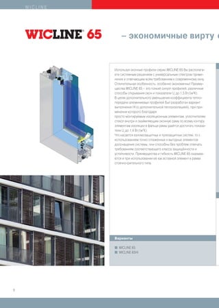 WICLINE




                   – экономичные вирту о


              Используя оконные профили серии WICLINE 65 Вы располага-
              ете системным решением с универсальным спектром приме-
              нения и отвечающим всем требованиям к современному окну.
              Отличительная особенность: особенно экономичны! Преиму-
              щества WICLINE 65 – это тонкий силуэт профилей, различные
              способы открывания окон и показатели Uf до 1,5 Вт/(м2К).
              В целях дополнительного уменьшения коэффициента тепло-
              передачи алюминиевых профилей был разработан вариант
              выполнения HI (с дополнительной теплоизоляцией), при при-
              менении которого благодаря
              просто монтируемым изоляционным элементам, уплотнителям
              стекол внутри и окаймляющим оконную раму по всему контуру
              элементам изоляции в фальце рамы удаётся достигать показа-
              тели Uf до 1,4 Вт/(м2К).
              Что касается взломозащитных и пулезащитных систем, то с
              использованием точно отлаженных и выгодных элементов
              дооснащения системы, они способны без проблем отвечать
              требованиям соответствующего класса защищённости и
              устойчивости. Преимущества и гибкость WICLINE 65 сказыва-
              ются и при использовании её как вставной элемент в рамах
              стоечно-ригельного типа.




              Варианты

              I   WICLINE 65
              I   WICLINE 65HI




8
 
