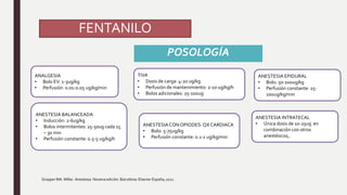 FENTANILO
POSOLOGÍA
Gropper MA. Miller. Anestesia. Novena edición. Barcelona: Elsevier España; 2021.
ANALGESIA
• Bolo EV: 1-3ug/kg
• Perfusión: 0.01-0.05 ug/kg/min
ANESTESIA BALANCEADA
• Inducción: 2-6ug/kg
• Bolos intermitentes: 25-50ug cada 15
– 30 min
• Perfusión constante: 0.5-5 ug/kg/h
ANESTESIACONOPIODES: QX CARDIACA
• Bolo: 5-75ug/kg
• Perfusión constante: 0.1-1 ug/kg/min
TIVA
• Dosis de carga: 4-20 ug/kg
• Perfusión de mantenimiento: 2-10 ug/kg/h
• Bolos adicionales: 25-100ug
ANESTESIA EPIDURAL
• Bolo: 50-100ug/kg
• Perfusión constante: 25-
100ug/kg/min
ANESTESIA INTRATECAL
• Única dosis de 10-25ug en
combinación con otros
anestésicos,.
 