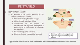 FENTANILO
■ MECANISMO DEACCIÓN
– El fentanilo es un fuerte agonista de los
receptores opiáceos µ y kappa.
■ Actuación en receptores mu y kappa
■ Inhibición de la adenilato ciclasa
■ Disminución de los niveles de
intracelulares de segundos mensajeros y
alteración en la fosforilación de proteínas
intracelulares
■ Producirá respuestas celulares
■ Disminución de la excitabilidad neuronal
Barash PG, Cullen BF, Stoelting RK, Cahalan MK, Stock MC, Ortega R, Sharar AR. Barash. Fundamentos de anestesia clínica. Philadelphia: Editorial:Wolters Kluwer;
2015.
• Disminuye la liberación de glutamato
• Dificultad de generación del impulso
nervioso
 
