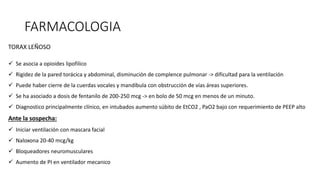 FARMACOLOGIA
TORAX LEÑOSO
 Se asocia a opioides lipofilico
 Rigidez de la pared torácica y abdominal, disminución de complence pulmonar -> dificultad para la ventilación
 Puede haber cierre de la cuerdas vocales y mandíbula con obstrucción de vías áreas superiores.
 Se ha asociado a dosis de fentanilo de 200-250 mcg -> en bolo de 50 mcg en menos de un minuto.
 Diagnostico principalmente clínico, en intubados aumento súbito de EtCO2 , PaO2 bajo con requerimiento de PEEP alto
Ante la sospecha:
 Iniciar ventilación con mascara facial
 Naloxona 20-40 mcg/kg
 Bloqueadores neuromusculares
 Aumento de PI en ventilador mecanico
 