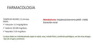 FARMACOLOGIA
TIEMPO DE ACCION: 2-5 minutos
DOSIS:
 Inducción: 1-2 mcg/kg/dosis
 Epidural: 50-100 mcg/dosis
 Raquidea: 5-25 mcg/dosis
La dosis debe ser individualizada según la edad, sexo, estado físico, condición patológica, uso de otras drogas,
tipo de cirugía y anestesia
Metabolismo: hepático(citocromo p450 ->3A4)
Excreción renal
 