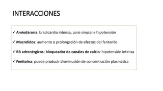 INTERACCIONES
 Amiodarona: bradicardia intensa, paro sinusal e hipotensión
 Macrolidos: aumento o prolongación de efectos del fentanilo
 BB adrenérgicos- bloqueador de canales de calcio: hipotensión intensa
 Fenitoina: puede producir disminución de concentración plasmática
 