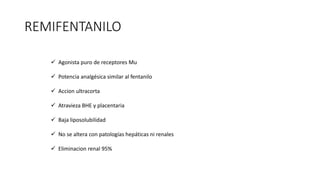 REMIFENTANILO
 Agonista puro de receptores Mu
 Potencia analgésica similar al fentanilo
 Accion ultracorta
 Atravieza BHE y placentaria
 Baja liposolubilidad
 No se altera con patologías hepáticas ni renales
 Eliminacion renal 95%
 