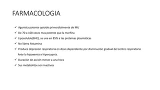 FARMACOLOGIA
 Agonista potente opioide primordialmente de MU
 De 70 a 100 veces mas potente que la morfina
 Liposoluble(BHE), se une en 85% a las proteínas plasmáticas
 No libera histamina
 Produce depresión respiratoria en dosis dependiente por disminución gradual del centro respiratorio
Ante la hipoxemia e hipercapnia.
 Duración de acción menor a una hora
 Sus metabolitos son inactivos
 