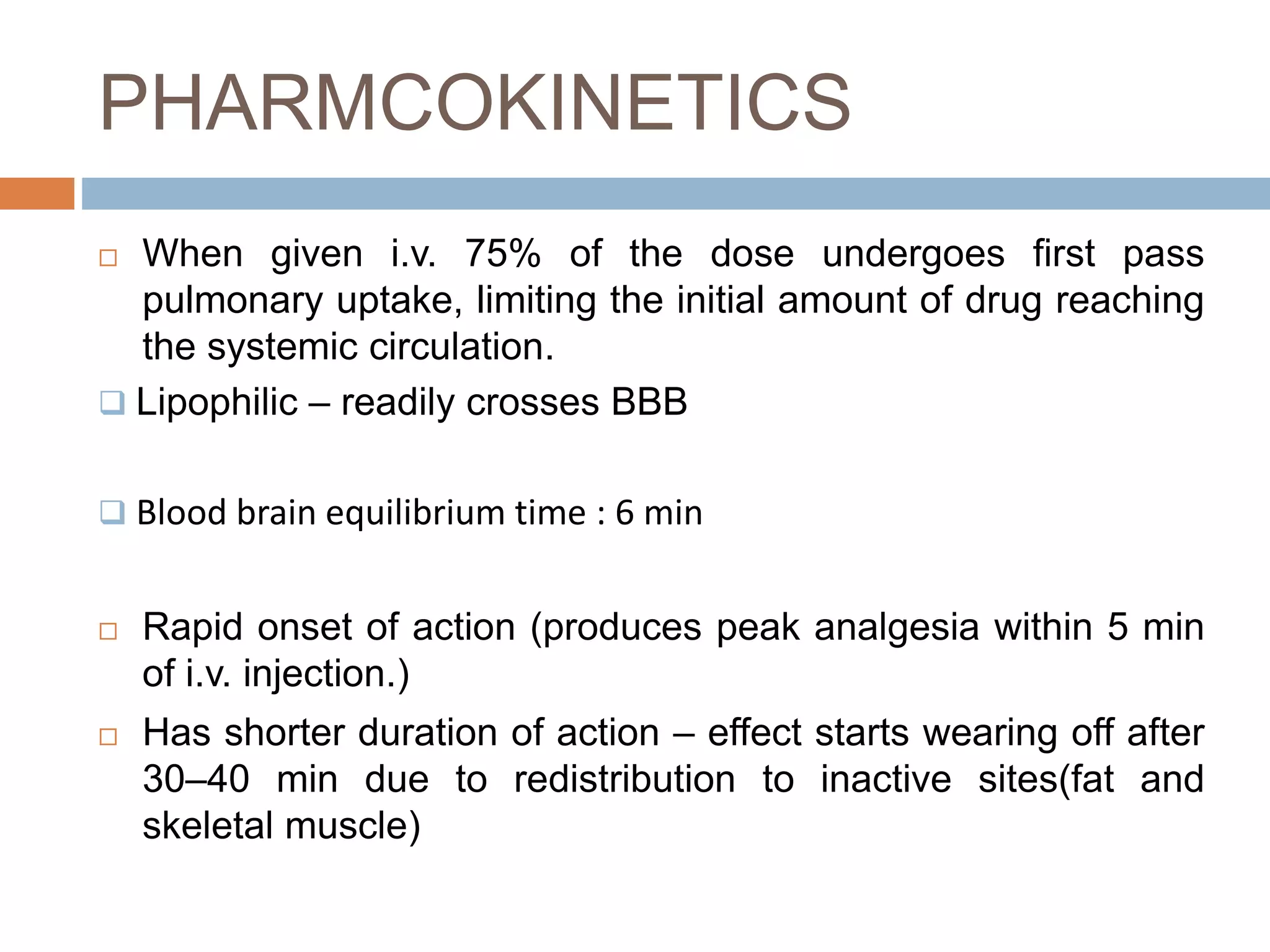 PHARMCOKINETICS
 When given i.v. 75% of the dose undergoes first pass
pulmonary uptake, limiting the initial amount of drug reaching
the systemic circulation.
 Lipophilic – readily crosses BBB
 Blood brain equilibrium time : 6 min
 Rapid onset of action (produces peak analgesia within 5 min
of i.v. injection.)
 Has shorter duration of action – effect starts wearing off after
30–40 min due to redistribution to inactive sites(fat and
skeletal muscle)
 