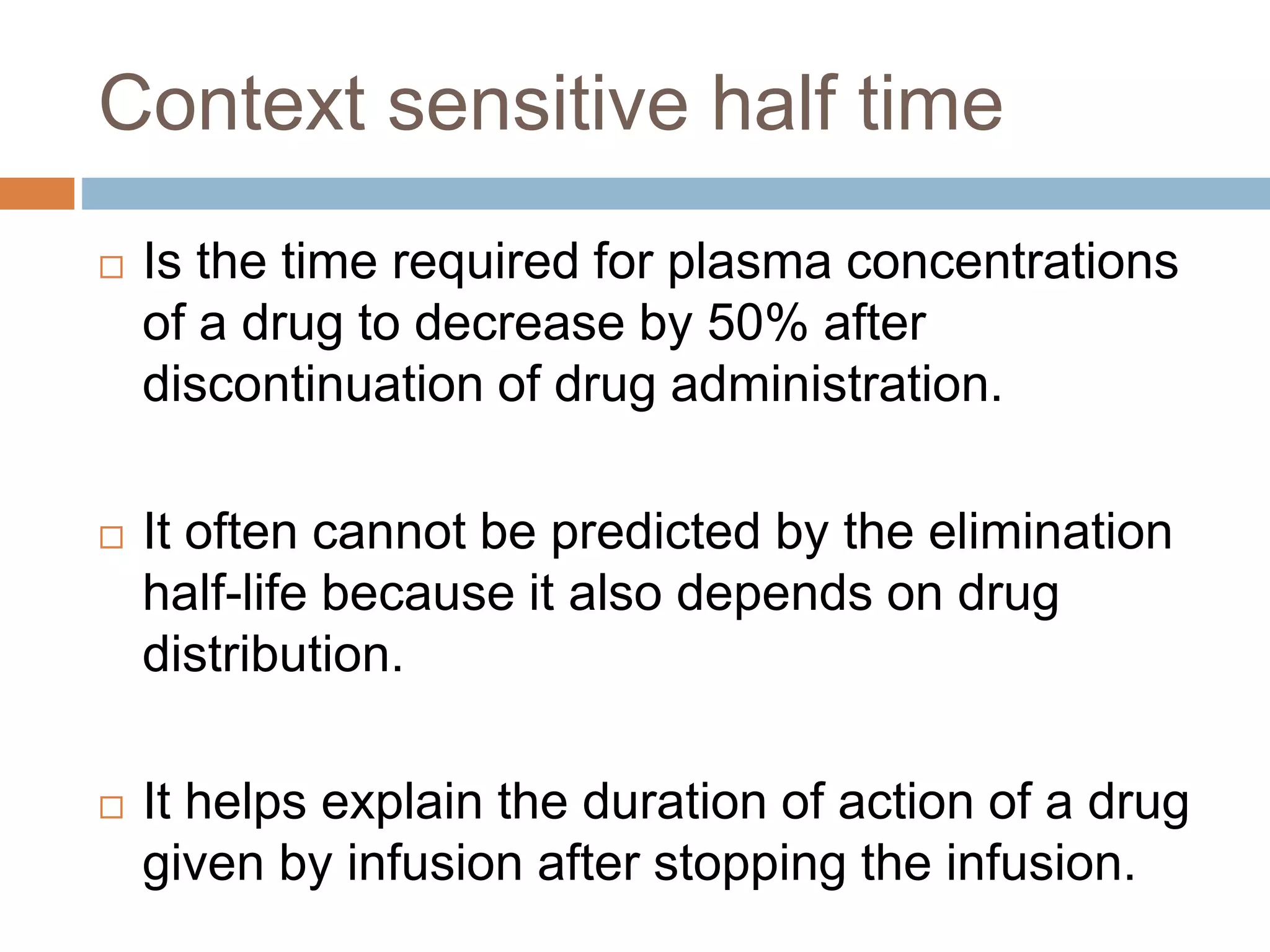 Context sensitive half time
 Is the time required for plasma concentrations
of a drug to decrease by 50% after
discontinuation of drug administration.
 It often cannot be predicted by the elimination
half-life because it also depends on drug
distribution.
 It helps explain the duration of action of a drug
given by infusion after stopping the infusion.
 