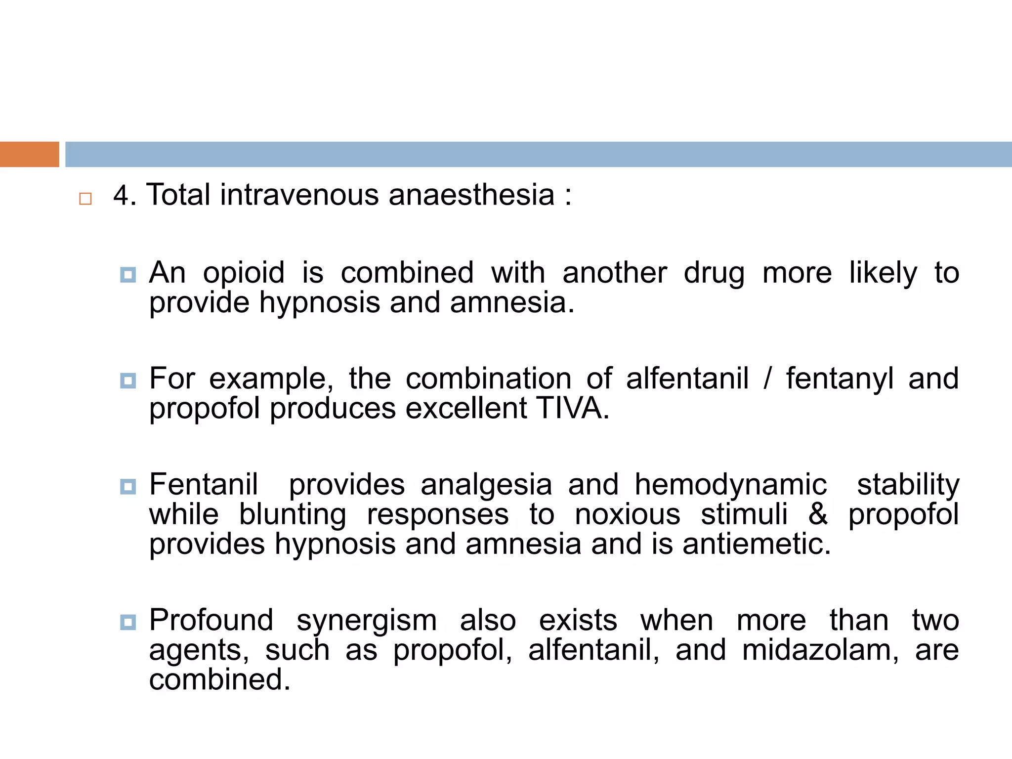  4. Total intravenous anaesthesia :
 An opioid is combined with another drug more likely to
provide hypnosis and amnesia.
 For example, the combination of alfentanil / fentanyl and
propofol produces excellent TIVA.
 Fentanil provides analgesia and hemodynamic stability
while blunting responses to noxious stimuli & propofol
provides hypnosis and amnesia and is antiemetic.
 Profound synergism also exists when more than two
agents, such as propofol, alfentanil, and midazolam, are
combined.
 