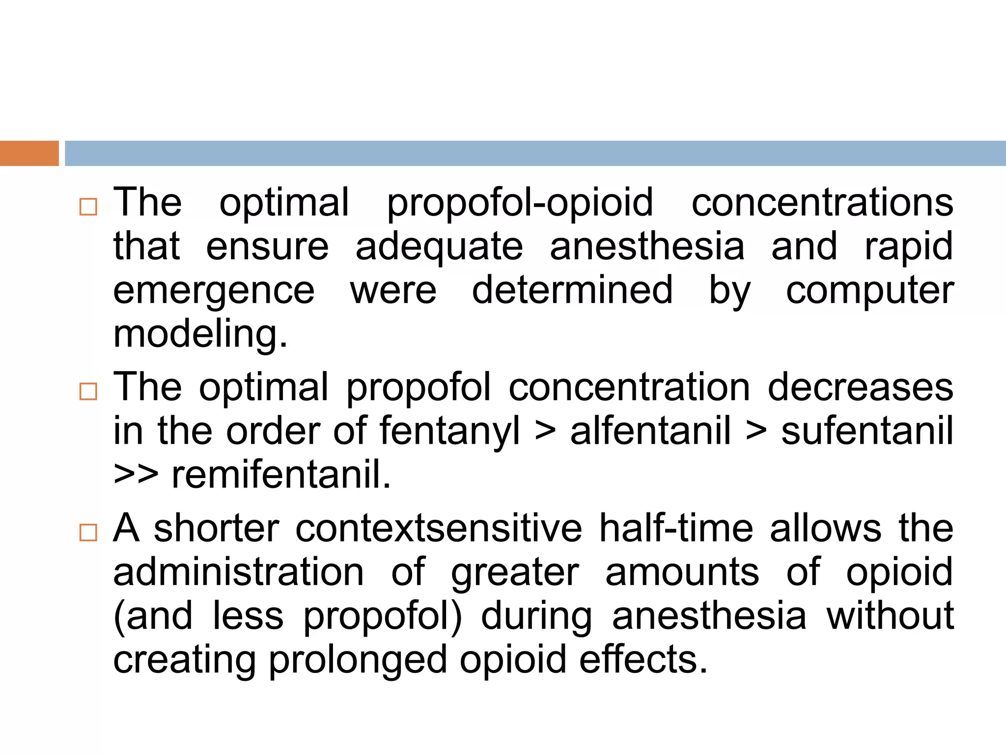  The optimal propofol-opioid concentrations
that ensure adequate anesthesia and rapid
emergence were determined by computer
modeling.
 The optimal propofol concentration decreases
in the order of fentanyl > alfentanil > sufentanil
>> remifentanil.
 A shorter contextsensitive half-time allows the
administration of greater amounts of opioid
(and less propofol) during anesthesia without
creating prolonged opioid effects.
 