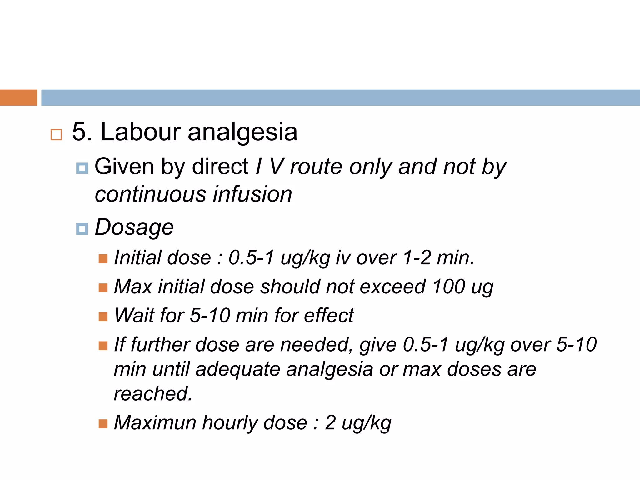  5. Labour analgesia
 Given by direct I V route only and not by
continuous infusion
 Dosage
 Initial dose : 0.5-1 ug/kg iv over 1-2 min.
 Max initial dose should not exceed 100 ug
 Wait for 5-10 min for effect
 If further dose are needed, give 0.5-1 ug/kg over 5-10
min until adequate analgesia or max doses are
reached.
 Maximun hourly dose : 2 ug/kg
 